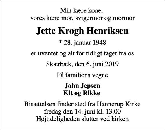 <p>Min kære kone, vores kære mor, svigermor og mormor<br />Jette Krogh Henriksen<br />* 28. januar 1948<br />er uventet og alt for tidligt taget fra os<br />Skærbæk, den 6. juni 2019<br />På familiens vegne<br />John Jepsen Kit og Rikke<br />Bisættelsen finder sted fra Hannerup Kirke fredag den 14. juni kl. 13.00 Højtideligheden slutter ved kirken</p>