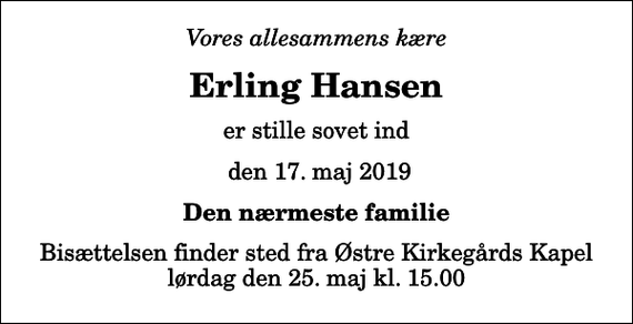 <p>Vores allesammens kære<br />Erling Hansen<br />er stille sovet ind<br />den 17. maj 2019<br />Den nærmeste familie<br />Bisættelsen finder sted fra Østre Kirkegårds Kapel lørdag den 25. maj kl. 15.00</p>