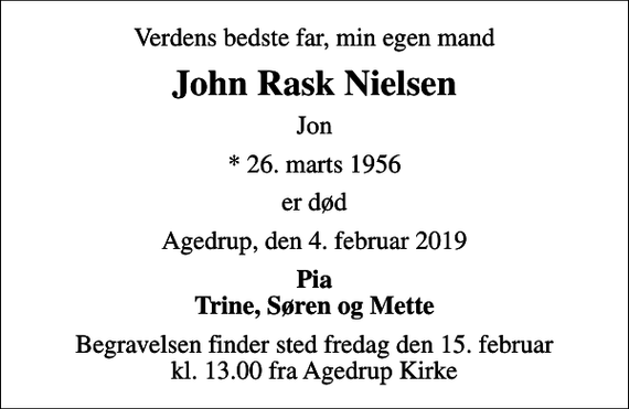 <p>Verdens bedste far, min egen mand<br />John Rask Nielsen<br />Jon<br />* 26. marts 1956<br />er død<br />Agedrup, den 4. februar 2019<br />Pia Trine, Søren og Mette<br />Begravelsen finder sted fredag den 15. februar kl. 13.00 fra Agedrup Kirke</p>