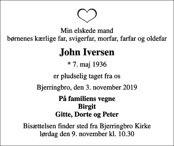 <p>Min elskede mand børnenes kærlige far, svigerfar, morfar, farfar og oldefar<br />John Iversen<br />* 7. maj 1936<br />er pludselig taget fra os<br />Bjerringbro, den 3. november 2019<br />På familiens vegne Birgit Gitte, Dorte og Peter<br />Bisættelsen finder sted fra Bjerringbro Kirke lørdag den 9. november kl. 10.30</p>