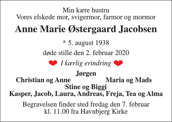 <p>Min kære hustru Vores elskede mor, svigermor, farmor og mormor<br />Anne Marie Østergaard Jacobsen<br />*​ 5. august 1938<br />døde stille den 2. februar 2020<br />I kærlig erindring<br />Jørgen<br />Christian og Anne<br />Maria og Mads<br />Stine og Biggi Kasper, Jacob, Laura, Andreas, Freja, Tea og Alma<br />Begravelsen​ finder sted fredag den 7. februar​ kl. 11.00 fra Havnbjerg Kirke</p>