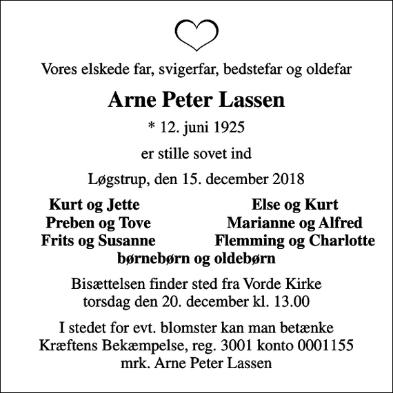 <p>Vores elskede far, svigerfar, bedstefar og oldefar<br />Arne Peter Lassen<br />* 12. juni 1925<br />er stille sovet ind<br />Løgstrup, den 15. december 2018<br />Kurt og Jette<br />Else og Kurt<br />Preben og Tove<br />Marianne og Alfred<br />Frits og Susanne<br />Flemming og Charlotte<br />Bisættelsen finder sted fra Vorde Kirke torsdag den 20. december kl. 13.00<br />I stedet for evt. blomster kan man betænke<br />Kræftens Bekæmpelse reg.3001konto0001155mrk. Arne Peter<br />Lassen</p>