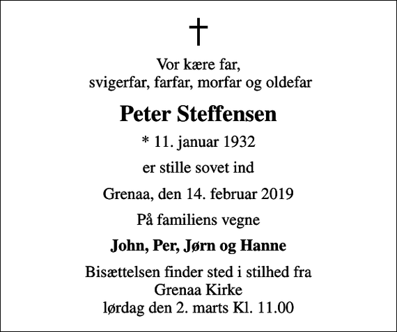 <p>Vor kære far, svigerfar, farfar, morfar og oldefar<br />Peter Steffensen<br />* 11. januar 1932<br />er stille sovet ind<br />Grenaa, den 14. februar 2019<br />På familiens vegne<br />John, Per, Jørn og Hanne<br />Bisættelsen finder sted i stilhed fra Grenaa Kirke lørdag den 2. marts Kl. 11.00</p>