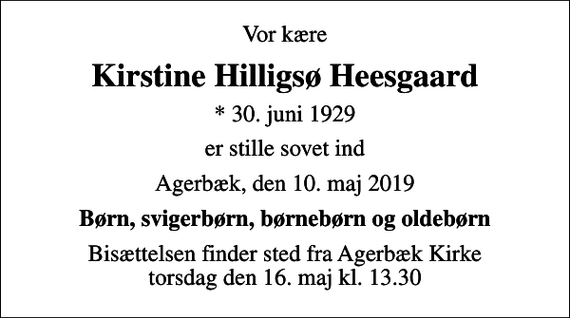 <p>Vor kære<br />Kirstine Hilligsø Heesgaard<br />* 30. juni 1929<br />er stille sovet ind<br />Agerbæk, den 10. maj 2019<br />Børn, svigerbørn, børnebørn og oldebørn<br />Bisættelsen finder sted fra Agerbæk Kirke torsdag den 16. maj kl. 13.30</p>