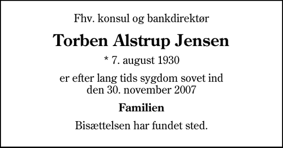 <p>Fhv. konsul og bankdirektør<br />Torben Alstrup Jensen<br />* 7. august 1930<br />er efter lang tids sygdom sovet ind den 30. november 2007<br />Familien<br />Bisættelsen har fundet sted.</p>