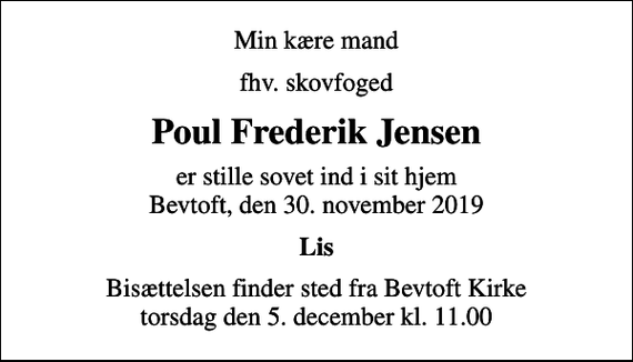 <p>Min kære mand<br />fhv. skovfoged<br />Poul Frederik Jensen<br />er stille sovet ind i sit hjem Bevtoft, den 30. november 2019<br />Lis<br />Bisættelsen finder sted fra Bevtoft Kirke torsdag den 5. december kl. 11.00</p>
