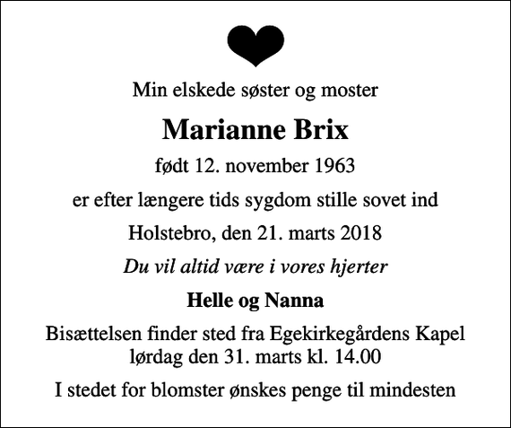 <p>Min elskede søster og moster<br />Marianne Brix<br />født 12. november 1963<br />er efter længere tids sygdom stille sovet ind<br />Holstebro, den 21. marts 2018<br />Du vil altid være i vores hjerter<br />Helle og Nanna<br />Bisættelsen finder sted fra Egekirkegårdens Kapel lørdag den 31. marts kl. 14.00<br />I stedet for blomster ønskes penge til mindesten</p>