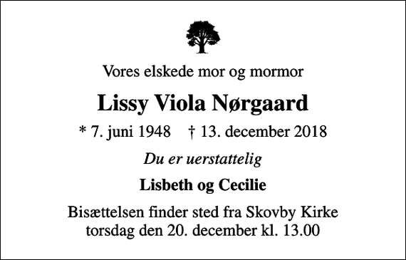 <p>Vores elskede mor og mormor<br />Lissy Viola Nørgaard<br />* 7. juni 1948 ✝ 13. december 2018<br />Du er uerstattelig<br />Lisbeth og Cecilie<br />Bisættelsen finder sted fra Skovby Kirke torsdag den 20. december kl. 13.00</p>