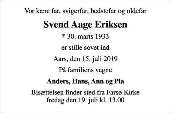 <p>Vor kære far, svigerfar, bedstefar og oldefar<br />Svend Aage Eriksen<br />* 30. marts 1933<br />er stille sovet ind<br />Aars, den 15. juli 2019<br />På familiens vegne<br />Anders, Hans, Ann og Pia<br />Bisættelsen finder sted fra Farsø Kirke fredag den 19. juli kl. 13.00</p>