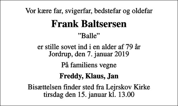 <p>Vor kære far, svigerfar, bedstefar og oldefar<br />Frank Baltsersen<br />Balle<br />er stille sovet ind i en alder af 79 år Jordrup, den 7. januar 2019<br />På familiens vegne<br />Freddy, Klaus, Jan<br />Bisættelsen finder sted fra Lejrskov Kirke tirsdag den 15. januar kl. 13.00</p>