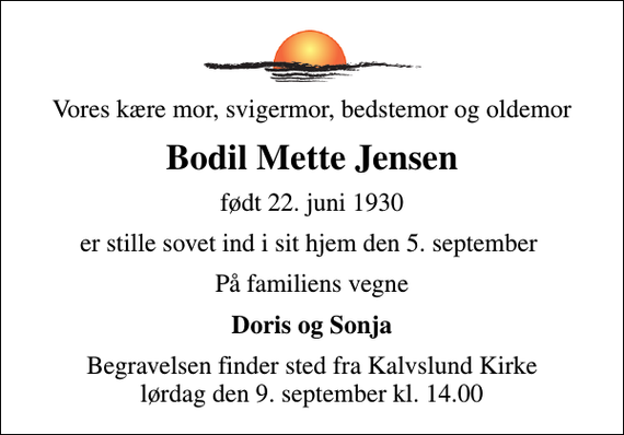 <p>Vores kære mor, svigermor, bedstemor og oldemor<br />Bodil Mette Jensen<br />født 22. juni 1930<br />er stille sovet ind i sit hjem den 5. september<br />På familiens vegne<br />Doris og Sonja<br />Begravelsen finder sted fra Kalvslund Kirke lørdag den 9. september kl. 14.00</p>