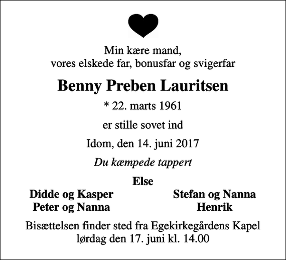 <p>Min kære mand, vores elskede far, bonusfar og svigerfar<br />Benny Preben Lauritsen<br />* 22. marts 1961<br />er stille sovet ind<br />Idom, den 14. juni 2017<br />Du kæmpede tappert<br />Else<br />Didde og Kasper<br />Stefan og Nanna<br />Peter og Nanna<br />Henrik<br />Bisættelsen finder sted fra Egekirkegårdens Kapel lørdag den 17. juni kl. 14.00</p>