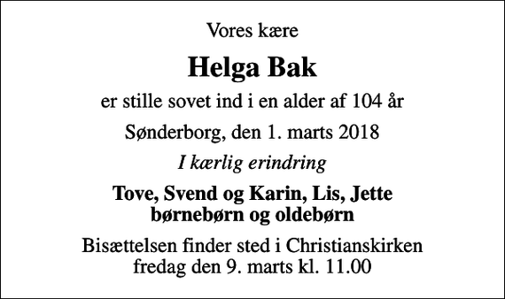 <p>Vores kære<br />Helga Bak<br />er stille sovet ind i en alder af 104 år<br />Sønderborg, den 1. marts 2018<br />I kærlig erindring<br />Tove, Svend og Karin, Lis, Jette børnebørn og oldebørn<br />Bisættelsen finder sted i Christianskirken fredag den 9. marts kl. 11.00</p>