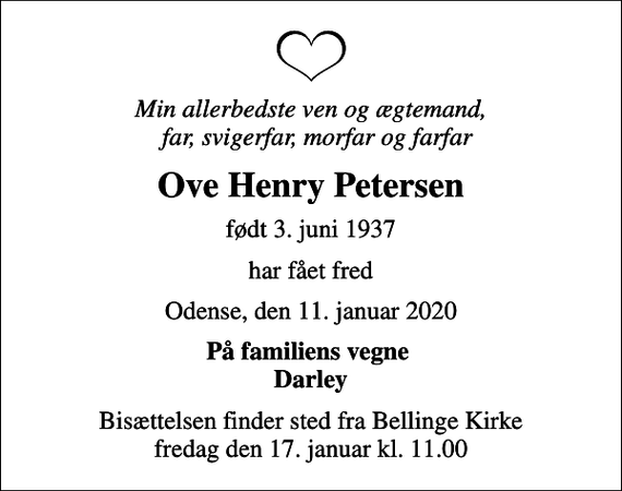 <p>Min allerbedste ven og ægtemand, far, svigerfar, morfar og farfar<br />Ove Henry Petersen<br />født 3. juni 1937<br />har fået fred<br />Odense, den 11. januar 2020<br />På familiens vegne Darley<br />Bisættelsen finder sted fra Bellinge Kirke fredag den 17. januar kl. 11.00</p>