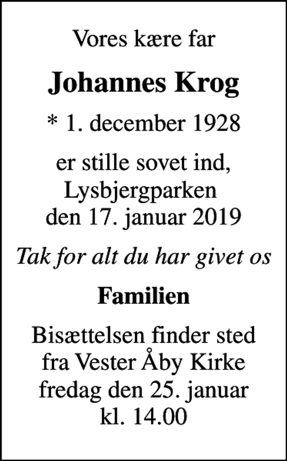 <p>Vores kære far<br />Johannes Krog<br />* 1. december 1928<br />er stille sovet ind, Lysbjergparken den 17. januar 2019<br />Tak for alt du har givet os<br />Familien<br />Bisættelsen finder sted fra Vester Åby Kirke fredag den 25. januar kl. 14.00</p>