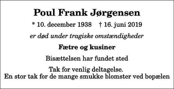<p>Poul Frank Jørgensen<br />* 10. december 1938 ✝ 16. juni 2019<br />er død under tragiske omstændigheder<br />Fætre og kusiner<br />Bisættelsen har fundet sted<br />Tak for venlig deltagelse. En stor tak for de mange smukke blomster ved bopælen</p>