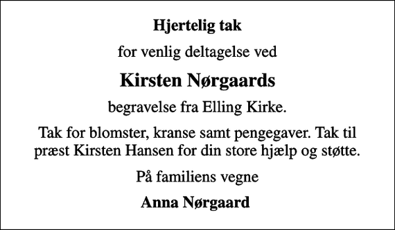 <p>Hjertelig tak<br />for venlig deltagelse ved<br />Kirsten Nørgaards<br />begravelse fra Elling Kirke.<br />Tak for blomster, kranse samt pengegaver. Tak til præst Kirsten Hansen for din store hjælp og støtte.<br />På familiens vegne<br />Anna Nørgaard</p>