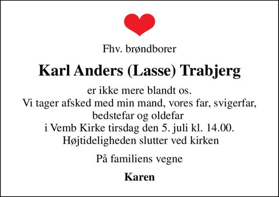Fhv. brøndborer
Karl Anders (Lasse) Trabjerg
er ikke mere blandt os. Vi tager afsked med min mand, vores far, svigerfar, bedstefar og oldefar  i Vemb Kirke tirsdag den 5. juli kl. 14.00.  Højtideligheden slutter ved kirken
På familiens vegne
Karen
