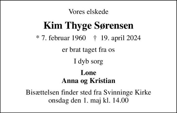 Vores elskede
Kim Thyge Sørensen
* 7. februar 1960    &#x271d; 19. april 2024
er brat taget fra os
I dyb sorg
Lone Anna og Kristian
Bisættelsen finder sted fra Svinninge Kirke  onsdag den 1. maj kl. 14.00