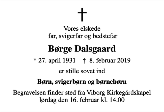 <p>Vores elskede far, svigerfar og bedstefar<br />Børge Dalsgaard<br />* 27. april 1931 ✝ 8. februar 2019<br />er stille sovet ind<br />Børn, svigerbørn og børnebørn<br />Begravelsen finder sted fra Viborg Kirkegårdskapel lørdag den 16. februar kl. 14.00</p>