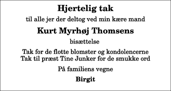 <p>Hjertelig tak<br />til alle jer der deltog ved min kære mand<br />Kurt Myrhøj Thomsens<br />bisættelse<br />Tak for de flotte blomster og kondolencerne Tak til præst Tine Junker for de smukke ord<br />På familiens vegne<br />Birgit</p>