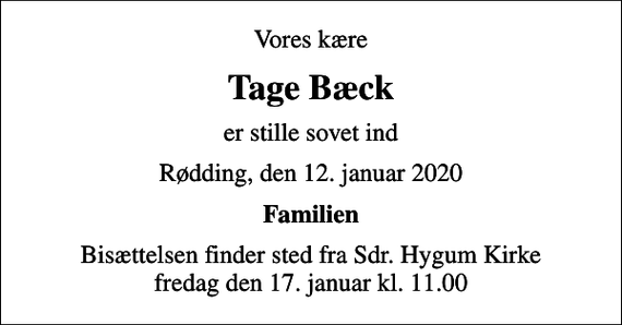 <p>Vores kære<br />Tage Bæck<br />er stille sovet ind<br />Rødding, den 12. januar 2020<br />Familien<br />Bisættelsen finder sted fra Sdr. Hygum Kirke fredag den 17. januar kl. 11.00</p>