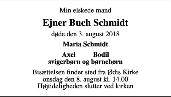 <p>Min elskede mand<br />Ejner Buch Schmidt<br />døde den 3. august 2018<br />Maria Schmidt<br />Axel Bodil<br />Bisættelsen finder sted fra Ødis Kirke onsdag den 8. august kl. 14.00 Højtideligheden slutter ved kirken</p>
