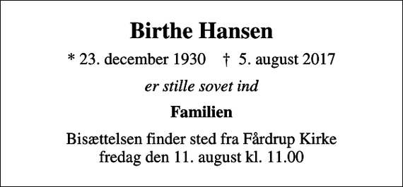 <p>Birthe Hansen<br />* 23. december 1930 ✝ 5. august 2017<br />er stille sovet ind<br />Familien<br />Bisættelsen finder sted fra Fårdrup Kirke fredag den 11. august kl. 11.00</p>