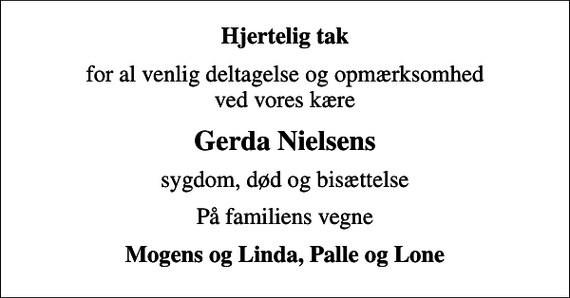 <p>Hjertelig tak<br />for al venlig deltagelse og opmærksomhed ved vores kære<br />Gerda Nielsens<br />sygdom, død og bisættelse<br />På familiens vegne<br />Mogens og Linda, Palle og Lone</p>
