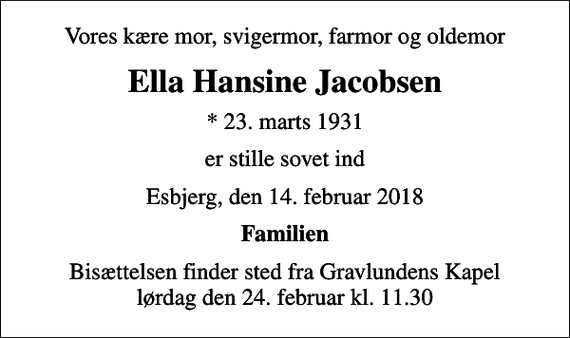 <p>Vores kære mor, svigermor, farmor og oldemor<br />Ella Hansine Jacobsen<br />* 23. marts 1931<br />er stille sovet ind<br />Esbjerg, den 14. februar 2018<br />Familien<br />Bisættelsen finder sted fra Gravlundens Kapel lørdag den 24. februar kl. 11.30</p>