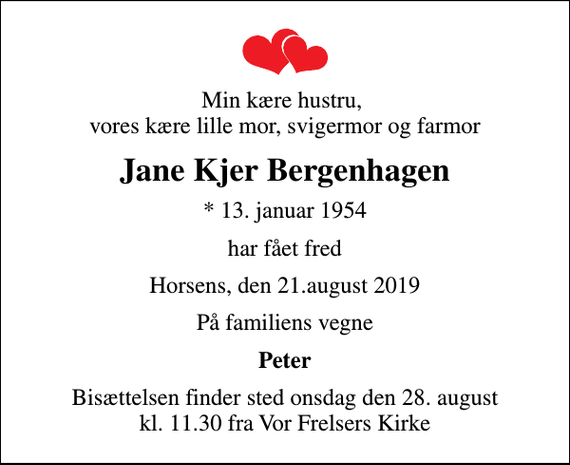 <p>Min kære hustru, vores kære lille mor, svigermor og farmor<br />Jane Kjer Bergenhagen<br />* 13. januar 1954<br />har fået fred<br />Horsens, den 21.august 2019<br />På familiens vegne<br />Peter<br />Bisættelsen finder sted onsdag den 28. august kl. 11.30 fra Vor Frelsers Kirke</p>
