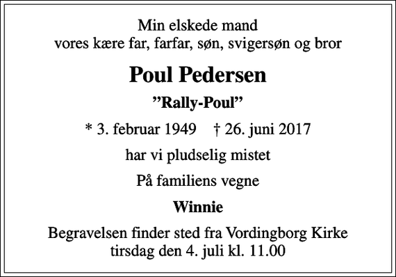 <p>Min elskede mand vores kære far, farfar, søn, svigersøn og bror<br />Poul Pedersen<br />Rally-Poul<br />* 3. februar 1949 ✝ 26. juni 2017<br />har vi pludselig mistet<br />På familiens vegne<br />Winnie<br />Begravelsen finder sted fra Vordingborg Kirke tirsdag den 4. juli kl. 11.00</p>