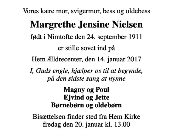 <p>Vores kære mor, svigermor, bess og oldebess<br />Margrethe Jensine Nielsen<br />født i Nimtofte den 24. september 1911<br />er stille sovet ind på<br />Hem Ældrecenter, den 14. januar 2017<br />I, Guds engle, hjælper os til at begynde, på den sidste sang at nynne<br />Magny og Poul Ejvind og Jette Børnebørn og oldebørn<br />Bisættelsen finder sted fra Hem Kirke fredag den 20. januar kl. 13.00</p>