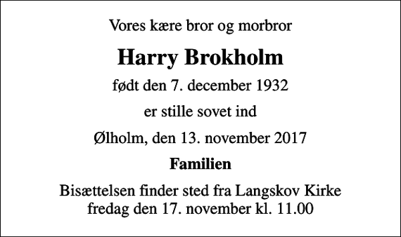 <p>Vores kære bror og morbror<br />Harry Brokholm<br />født den 7. december 1932<br />er stille sovet ind<br />Ølholm, den 13. november 2017<br />Familien<br />Bisættelsen finder sted fra Langskov Kirke fredag den 17. november kl. 11.00</p>