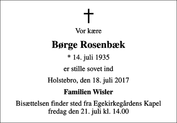 <p>Vor kære<br />Børge Rosenbæk<br />* 14. juli 1935<br />er stille sovet ind<br />Holstebro, den 18. juli 2017<br />Familien Wisler<br />Bisættelsen finder sted fra Egekirkegårdens Kapel fredag den 21. juli kl. 14.00</p>