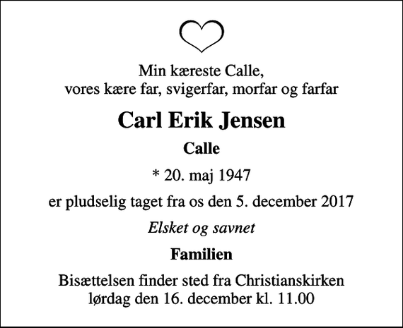 <p>Min kæreste Calle, vores kære far, svigerfar, morfar og farfar<br />Carl Erik Jensen<br />Calle<br />* 20. maj 1947<br />er pludselig taget fra os den 5. december 2017<br />Elsket og savnet<br />Familien<br />Bisættelsen finder sted fra Christianskirken lørdag den 16. december kl. 11.00</p>