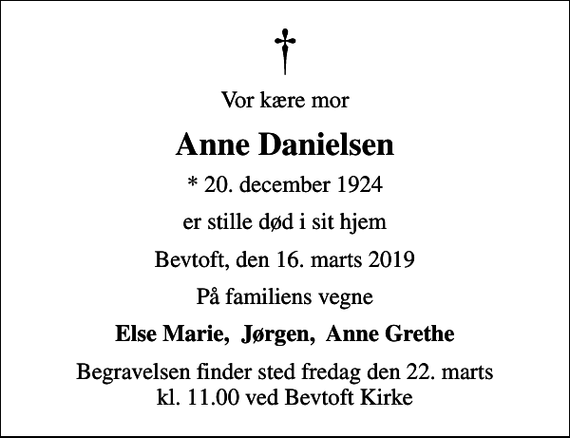 <p>Vor kære mor<br />Anne Danielsen<br />* 20. december 1924<br />er stille død i sit hjem<br />Bevtoft, den 16. marts 2019<br />På familiens vegne<br />Else Marie, Jørgen, Anne Grethe<br />Begravelsen finder sted fredag den 22. marts kl. 11.00 ved Bevtoft Kirke</p>