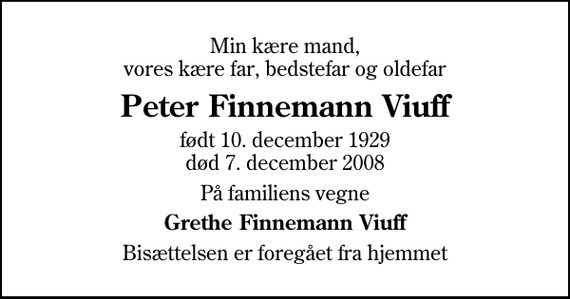 <p>Min kære mand, vores kære far, bedstefar og oldefar<br />Peter Finnemann Viuff<br />født 10. december 1929<br />død 7. december 2008<br />På familiens vegne<br />Grethe Finnemann Viuff<br />Bisættelsen er foregået fra hjemmet</p>