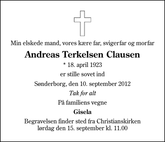 <p>Min elskede mand, vores kære far, svigerfar og morfar<br />Andreas Terkelsen Clausen<br />* 18. april 1923<br />er stille sovet ind<br />Sønderborg, den 10. september 2012<br />Tak for alt<br />På familiens vegne<br />Gisela<br />Begravelsen finder sted fra Christianskirken lørdag den 15. september kl. 11.00</p>