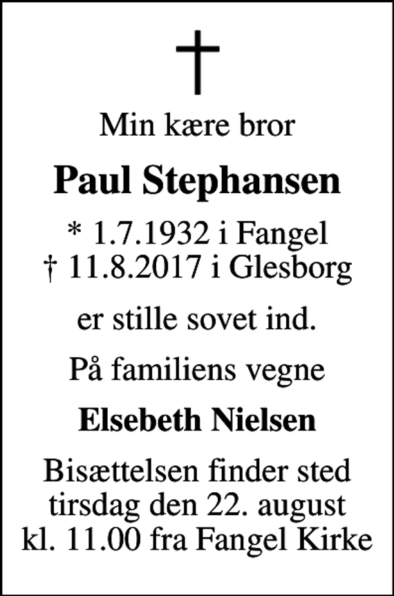 <p>Min kære bror<br />Paul Stephansen<br />* 1.7.1932 i Fangel<br />✝ 11.8.2017 i Glesborg<br />er stille sovet ind.<br />På familiens vegne<br />Elsebeth Nielsen<br />Bisættelsen finder sted tirsdag den 22. august kl. 11.00 fra Fangel Kirke</p>