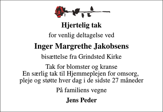 <p>Hjertelig tak<br />for venlig deltagelse ved<br />Inger Margrethe Jakobsens<br />bisættelse fra Grindsted Kirke<br />Tak for blomster og kranse En særlig tak til Hjemmeplejen for omsorg, pleje og støtte hver dag i de sidste 27 måneder<br />På familiens vegne<br />Jens Peder</p>