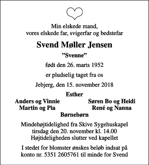 <p>Min elskede mand, vores elskede far, svigerfar og bedstefar<br />Svend Møller Jensen<br />Svenne<br />født den 26. marts 1952<br />er pludselig taget fra os<br />Jebjerg, den 15. november 2018<br />Esther<br />Anders og Vinnie<br />Søren Bo og Heidi<br />Martin og Pia<br />René og Nanna<br />Mindehøjtidelighed fra Skive Sygehuskapel tirsdag den 20. november kl. 14.00 Højtideligheden slutter ved kapellet<br />I stedet for blomster ønskes beløb indsat på konto nr. 5351 2605761 til minde for Svend</p>