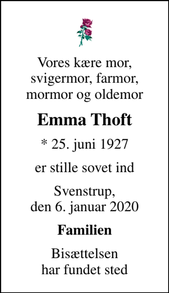 <p>Vores kære mor, svigermor, farmor, mormor og oldemor<br />Emma Thoft<br />* 25. juni 1927<br />er stille sovet ind<br />Svenstrup, den 6. januar 2020<br />Familien<br />Bisættelsen har fundet sted</p>