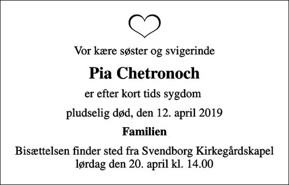 <p>Vor kære søster og svigerinde<br />Pia Chetronoch<br />er efter kort tids sygdom<br />pludselig død, den 12. april 2019<br />Familien<br />Bisættelsen finder sted fra Svendborg Kirkegårdskapel lørdag den 20. april kl. 14.00</p>