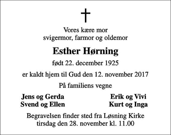 <p>Vores kære mor svigermor, farmor og oldemor<br />Esther Hørning<br />født 22. december 1925<br />er kaldt hjem til Gud den 12. november 2017<br />På familiens vegne<br />Jens og Gerda<br />Erik og Vivi<br />Svend og Ellen<br />Kurt og Inga<br />Begravelsen finder sted fra Løsning Kirke tirsdag den 28. november kl. 11.00</p>