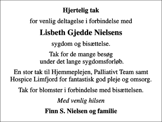 <p>Hjertelig tak<br />for venlig deltagelse i forbindelse med<br />Lisbeth Gjedde Nielsens<br />sygdom og bisættelse.<br />Tak for de mange besøg under det lange sygdomsforløb.<br />En stor tak til Hjemmeplejen, Palliativt Team samt Hospice Limfjord for fantastisk god pleje og omsorg.<br />Tak for blomster i forbindelse med bisættelsen.<br />Med venlig hilsen<br />Finn S. Nielsen og familie</p>