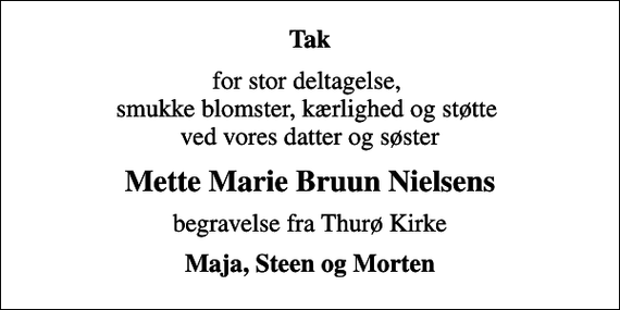 <p>Tak<br />for stor deltagelse, smukke blomster, kærlighed og støtte ved vores datter og søster<br />Mette Marie Bruun Nielsens<br />begravelse fra Thurø Kirke<br />Maja, Steen og Morten</p>