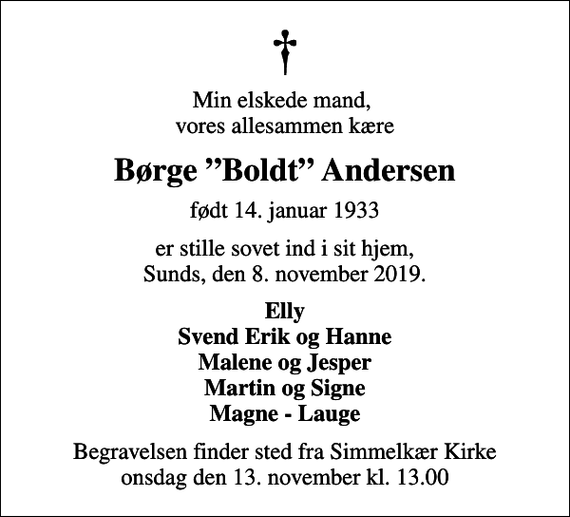 <p>Min elskede mand, vores allesammen kære<br />Børge Boldt Andersen<br />født 14. januar 1933<br />er stille sovet ind i sit hjem, Sunds, den 8. november 2019.<br />Elly Svend Erik og Hanne Malene og Jesper Martin og Signe Magne - Lauge<br />Begravelsen finder sted fra Simmelkær Kirke onsdag den 13. november kl. 13.00</p>
