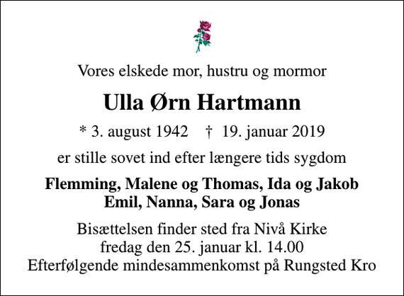 <p>Vores elskede mor, hustru og mormor<br />Ulla Ørn Hartmann<br />* 3. august 1942 ✝ 19. januar 2019<br />er stille sovet ind efter længere tids sygdom<br />Flemming, Malene og Thomas, Ida og Jakob Emil, Nanna, Sara og Jonas<br />Bisættelsen finder sted fra Nivå Kirke fredag den 25. januar kl. 14.00 Efterfølgende mindesammenkomst på Rungsted Kro</p>