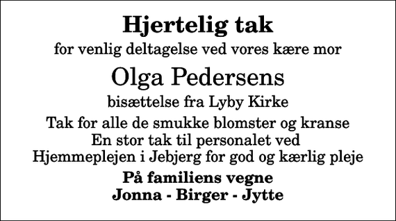 <p>Hjertelig tak<br />for venlig deltagelse ved vores kære mor<br />Olga Pedersens<br />bisættelse fra Lyby Kirke<br />Tak for alle de smukke blomster og kranse En stor tak til personalet ved Hjemmeplejen i Jebjerg for god og kærlig pleje<br />På familiens vegne Jonna - Birger - Jytte</p>